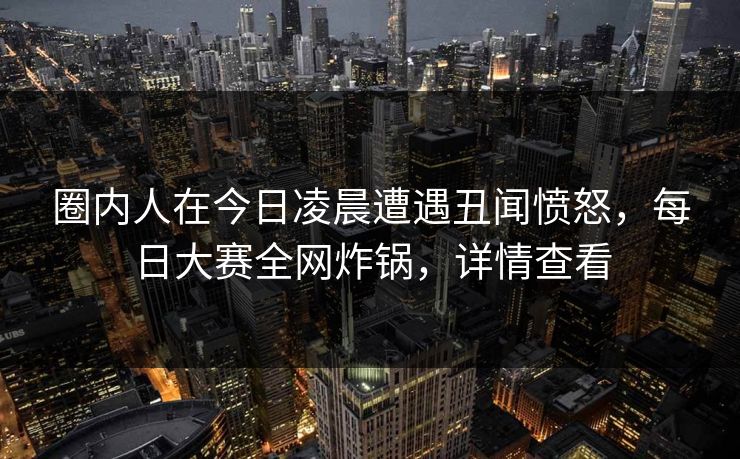 圈内人在今日凌晨遭遇丑闻愤怒，每日大赛全网炸锅，详情查看