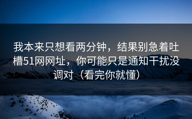 我本来只想看两分钟，结果别急着吐槽51网网址，你可能只是通知干扰没调对（看完你就懂）