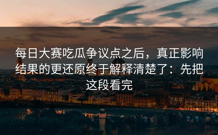 每日大赛吃瓜争议点之后，真正影响结果的更还原终于解释清楚了：先把这段看完