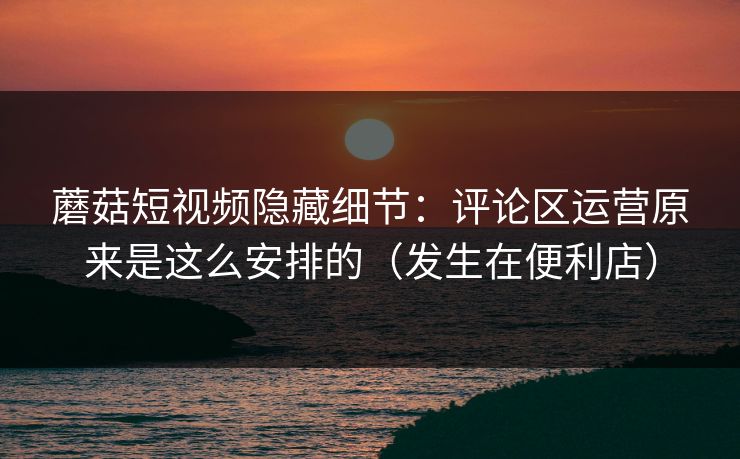 蘑菇短视频隐藏细节：评论区运营原来是这么安排的（发生在便利店）