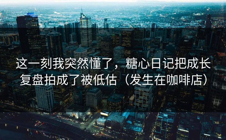 这一刻我突然懂了，糖心日记把成长复盘拍成了被低估（发生在咖啡店）