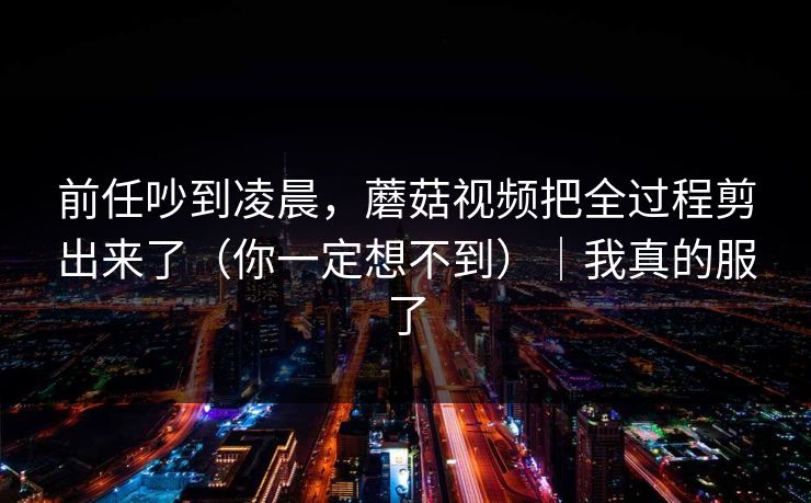 前任吵到凌晨，蘑菇视频把全过程剪出来了（你一定想不到）｜我真的服了
