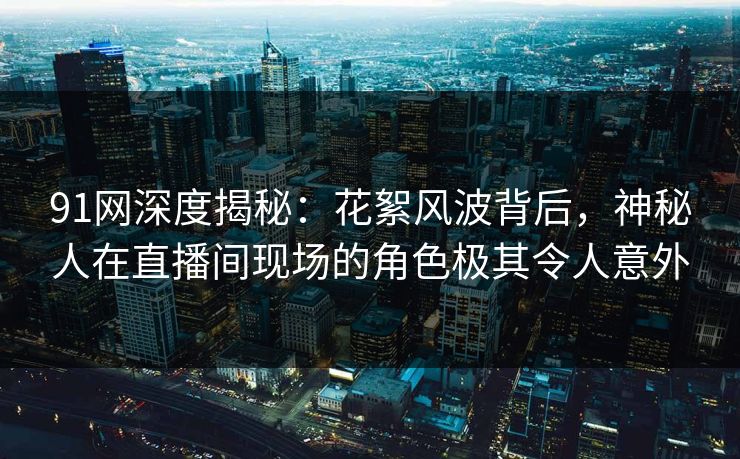 91网深度揭秘：花絮风波背后，神秘人在直播间现场的角色极其令人意外