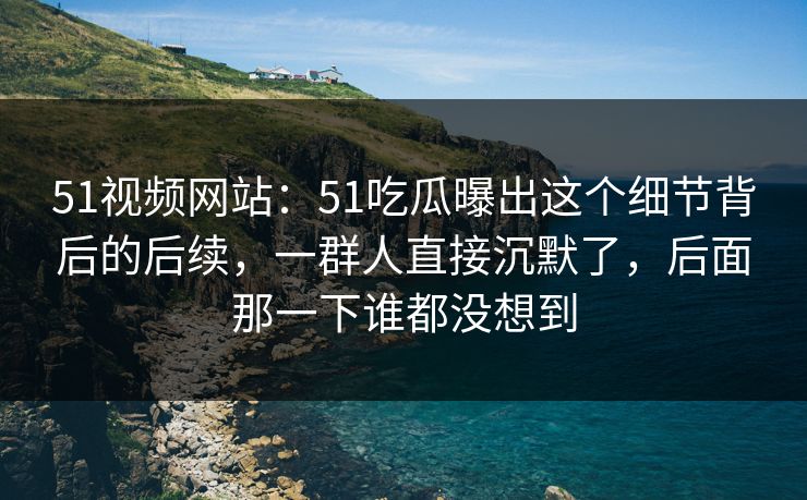 51视频网站：51吃瓜曝出这个细节背后的后续，一群人直接沉默了，后面那一下谁都没想到