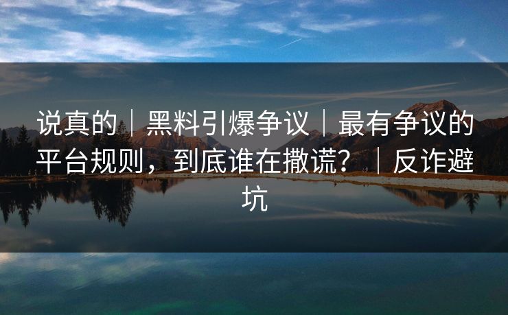 说真的|黑料引爆争议|最有争议的平台规则,到底谁在撒谎?|反诈避坑 说真的|黑料引爆争议|最有争议的平台规则,到底谁在撒谎?|反诈避坑